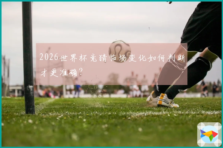2026世界杯竞猜临场变化如何判断才更准确？