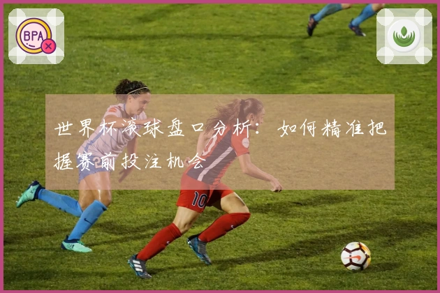 世界杯滚球盘口分析：如何精准把握赛前投注机会